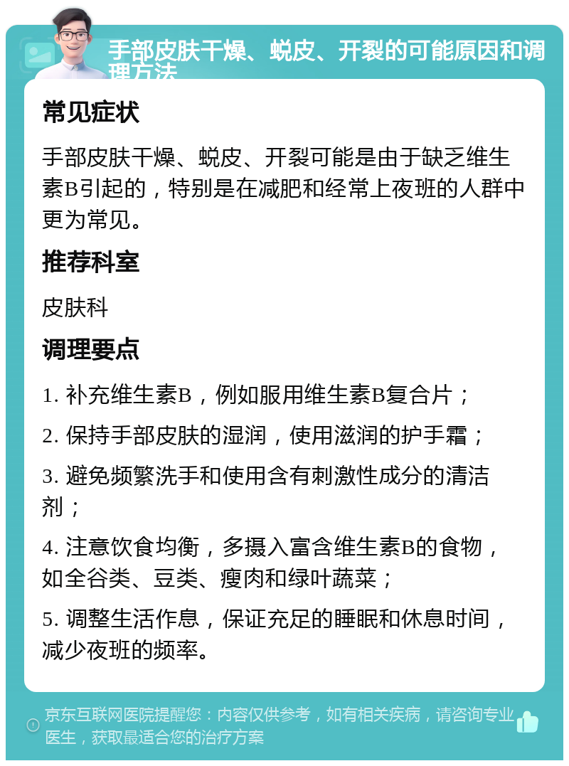 手部皮肤干燥、蜕皮、开裂的可能原因和调理方法 常见症状 手部皮肤干燥、蜕皮、开裂可能是由于缺乏维生素B引起的，特别是在减肥和经常上夜班的人群中更为常见。 推荐科室 皮肤科 调理要点 1. 补充维生素B，例如服用维生素B复合片； 2. 保持手部皮肤的湿润，使用滋润的护手霜； 3. 避免频繁洗手和使用含有刺激性成分的清洁剂； 4. 注意饮食均衡，多摄入富含维生素B的食物，如全谷类、豆类、瘦肉和绿叶蔬菜； 5. 调整生活作息，保证充足的睡眠和休息时间，减少夜班的频率。