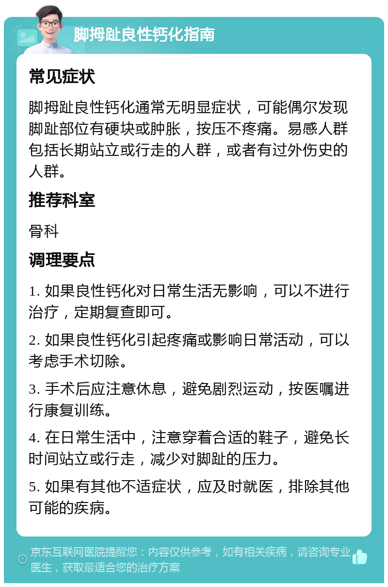 脚拇趾良性钙化指南 常见症状 脚拇趾良性钙化通常无明显症状，可能偶尔发现脚趾部位有硬块或肿胀，按压不疼痛。易感人群包括长期站立或行走的人群，或者有过外伤史的人群。 推荐科室 骨科 调理要点 1. 如果良性钙化对日常生活无影响，可以不进行治疗，定期复查即可。 2. 如果良性钙化引起疼痛或影响日常活动，可以考虑手术切除。 3. 手术后应注意休息，避免剧烈运动，按医嘱进行康复训练。 4. 在日常生活中，注意穿着合适的鞋子，避免长时间站立或行走，减少对脚趾的压力。 5. 如果有其他不适症状，应及时就医，排除其他可能的疾病。