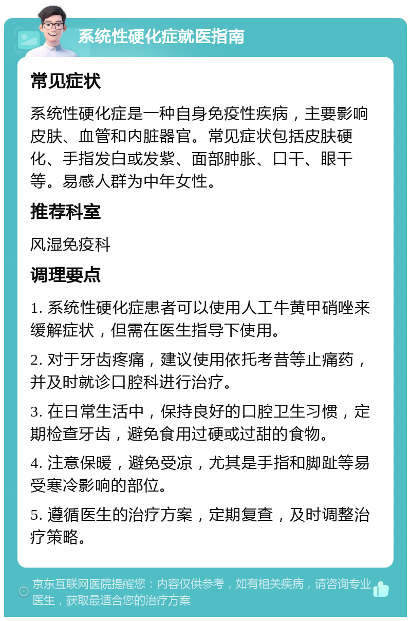 系统性硬化症就医指南 常见症状 系统性硬化症是一种自身免疫性疾病，主要影响皮肤、血管和内脏器官。常见症状包括皮肤硬化、手指发白或发紫、面部肿胀、口干、眼干等。易感人群为中年女性。 推荐科室 风湿免疫科 调理要点 1. 系统性硬化症患者可以使用人工牛黄甲硝唑来缓解症状，但需在医生指导下使用。 2. 对于牙齿疼痛，建议使用依托考昔等止痛药，并及时就诊口腔科进行治疗。 3. 在日常生活中，保持良好的口腔卫生习惯，定期检查牙齿，避免食用过硬或过甜的食物。 4. 注意保暖，避免受凉，尤其是手指和脚趾等易受寒冷影响的部位。 5. 遵循医生的治疗方案，定期复查，及时调整治疗策略。