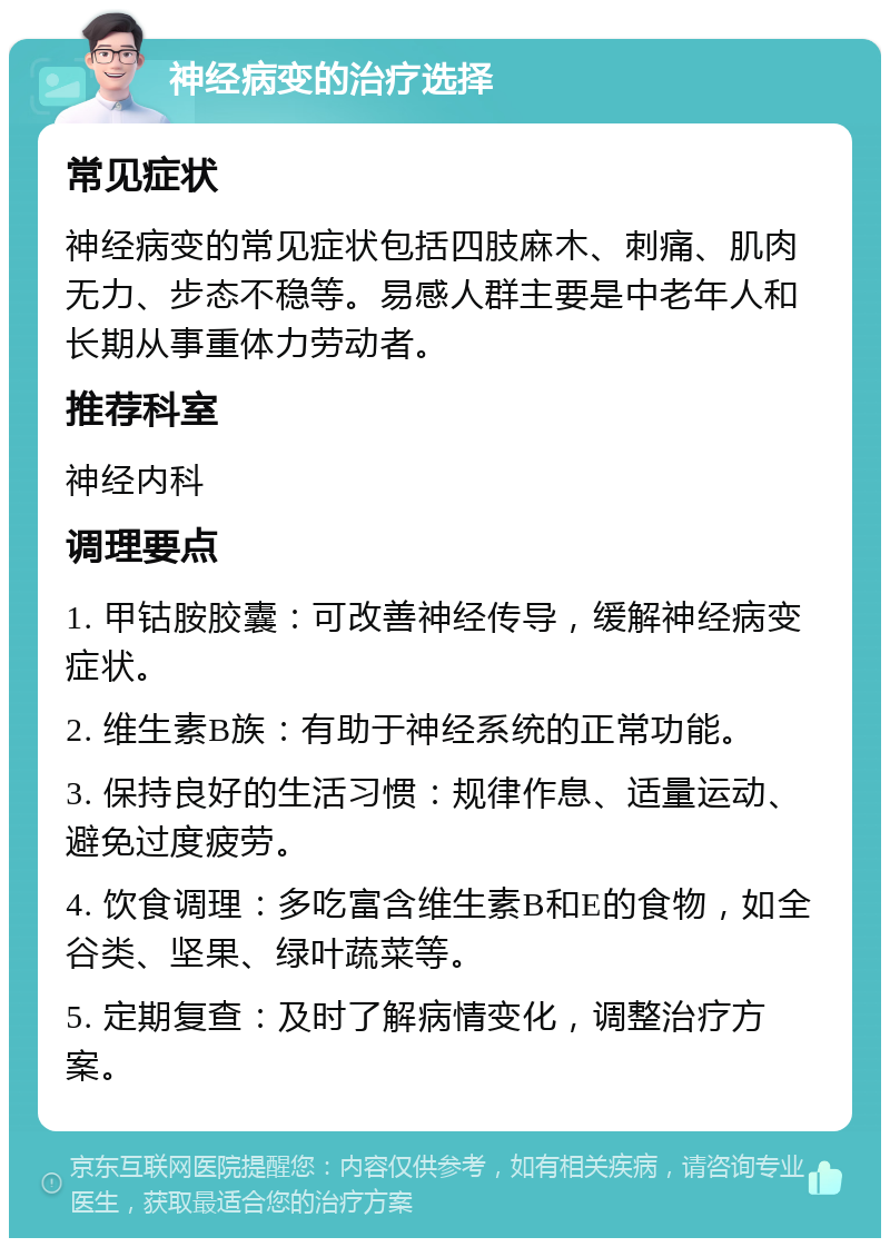 神经病变的治疗选择 常见症状 神经病变的常见症状包括四肢麻木、刺痛、肌肉无力、步态不稳等。易感人群主要是中老年人和长期从事重体力劳动者。 推荐科室 神经内科 调理要点 1. 甲钴胺胶囊：可改善神经传导，缓解神经病变症状。 2. 维生素B族：有助于神经系统的正常功能。 3. 保持良好的生活习惯：规律作息、适量运动、避免过度疲劳。 4. 饮食调理：多吃富含维生素B和E的食物，如全谷类、坚果、绿叶蔬菜等。 5. 定期复查：及时了解病情变化，调整治疗方案。