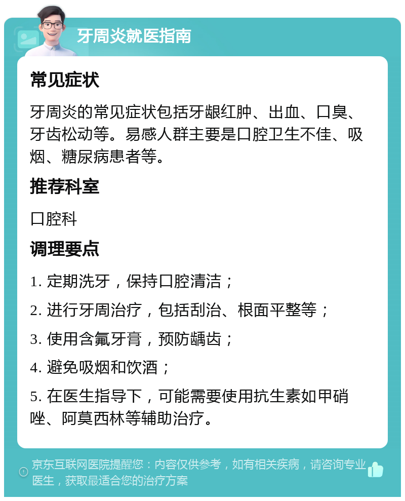 牙周炎就医指南 常见症状 牙周炎的常见症状包括牙龈红肿、出血、口臭、牙齿松动等。易感人群主要是口腔卫生不佳、吸烟、糖尿病患者等。 推荐科室 口腔科 调理要点 1. 定期洗牙，保持口腔清洁； 2. 进行牙周治疗，包括刮治、根面平整等； 3. 使用含氟牙膏，预防龋齿； 4. 避免吸烟和饮酒； 5. 在医生指导下，可能需要使用抗生素如甲硝唑、阿莫西林等辅助治疗。