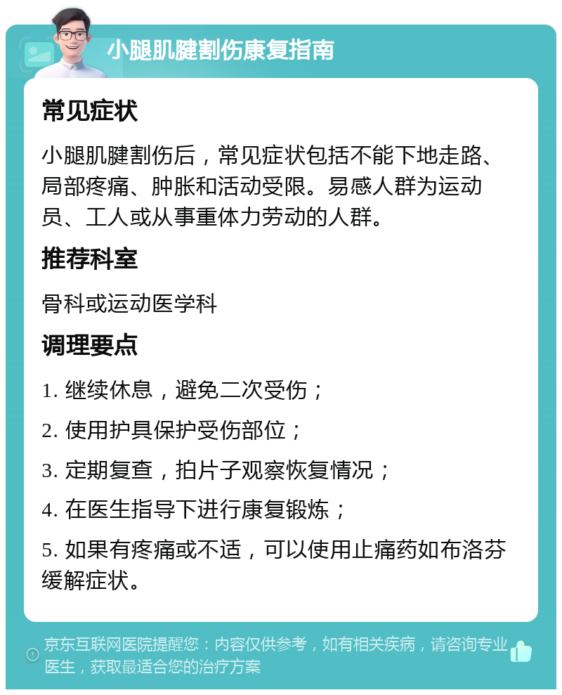 小腿肌腱割伤康复指南 常见症状 小腿肌腱割伤后，常见症状包括不能下地走路、局部疼痛、肿胀和活动受限。易感人群为运动员、工人或从事重体力劳动的人群。 推荐科室 骨科或运动医学科 调理要点 1. 继续休息，避免二次受伤； 2. 使用护具保护受伤部位； 3. 定期复查，拍片子观察恢复情况； 4. 在医生指导下进行康复锻炼； 5. 如果有疼痛或不适，可以使用止痛药如布洛芬缓解症状。