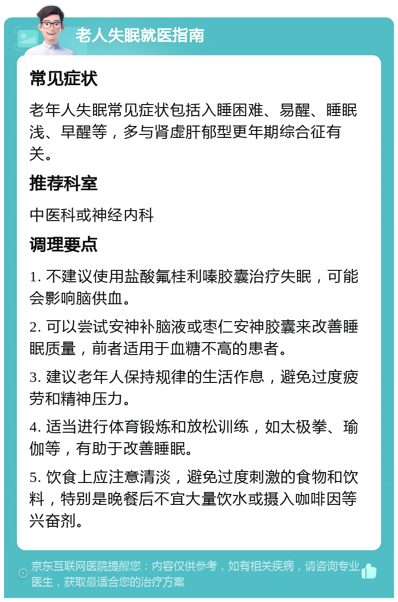 老人失眠就医指南 常见症状 老年人失眠常见症状包括入睡困难、易醒、睡眠浅、早醒等，多与肾虚肝郁型更年期综合征有关。 推荐科室 中医科或神经内科 调理要点 1. 不建议使用盐酸氟桂利嗪胶囊治疗失眠，可能会影响脑供血。 2. 可以尝试安神补脑液或枣仁安神胶囊来改善睡眠质量，前者适用于血糖不高的患者。 3. 建议老年人保持规律的生活作息，避免过度疲劳和精神压力。 4. 适当进行体育锻炼和放松训练，如太极拳、瑜伽等，有助于改善睡眠。 5. 饮食上应注意清淡，避免过度刺激的食物和饮料，特别是晚餐后不宜大量饮水或摄入咖啡因等兴奋剂。