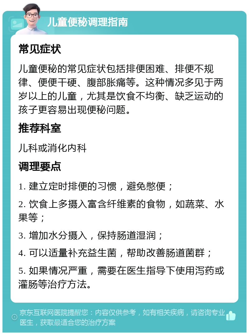 儿童便秘调理指南 常见症状 儿童便秘的常见症状包括排便困难、排便不规律、便便干硬、腹部胀痛等。这种情况多见于两岁以上的儿童，尤其是饮食不均衡、缺乏运动的孩子更容易出现便秘问题。 推荐科室 儿科或消化内科 调理要点 1. 建立定时排便的习惯，避免憋便； 2. 饮食上多摄入富含纤维素的食物，如蔬菜、水果等； 3. 增加水分摄入，保持肠道湿润； 4. 可以适量补充益生菌，帮助改善肠道菌群； 5. 如果情况严重，需要在医生指导下使用泻药或灌肠等治疗方法。