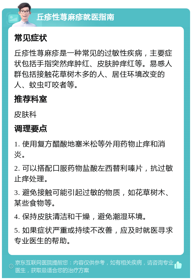 丘疹性荨麻疹就医指南 常见症状 丘疹性荨麻疹是一种常见的过敏性疾病，主要症状包括手指突然痒肿红、皮肤肿痒红等。易感人群包括接触花草树木多的人、居住环境改变的人、蚊虫叮咬者等。 推荐科室 皮肤科 调理要点 1. 使用复方醋酸地塞米松等外用药物止痒和消炎。 2. 可以搭配口服药物盐酸左西替利嗪片，抗过敏止痒处理。 3. 避免接触可能引起过敏的物质，如花草树木、某些食物等。 4. 保持皮肤清洁和干燥，避免潮湿环境。 5. 如果症状严重或持续不改善，应及时就医寻求专业医生的帮助。