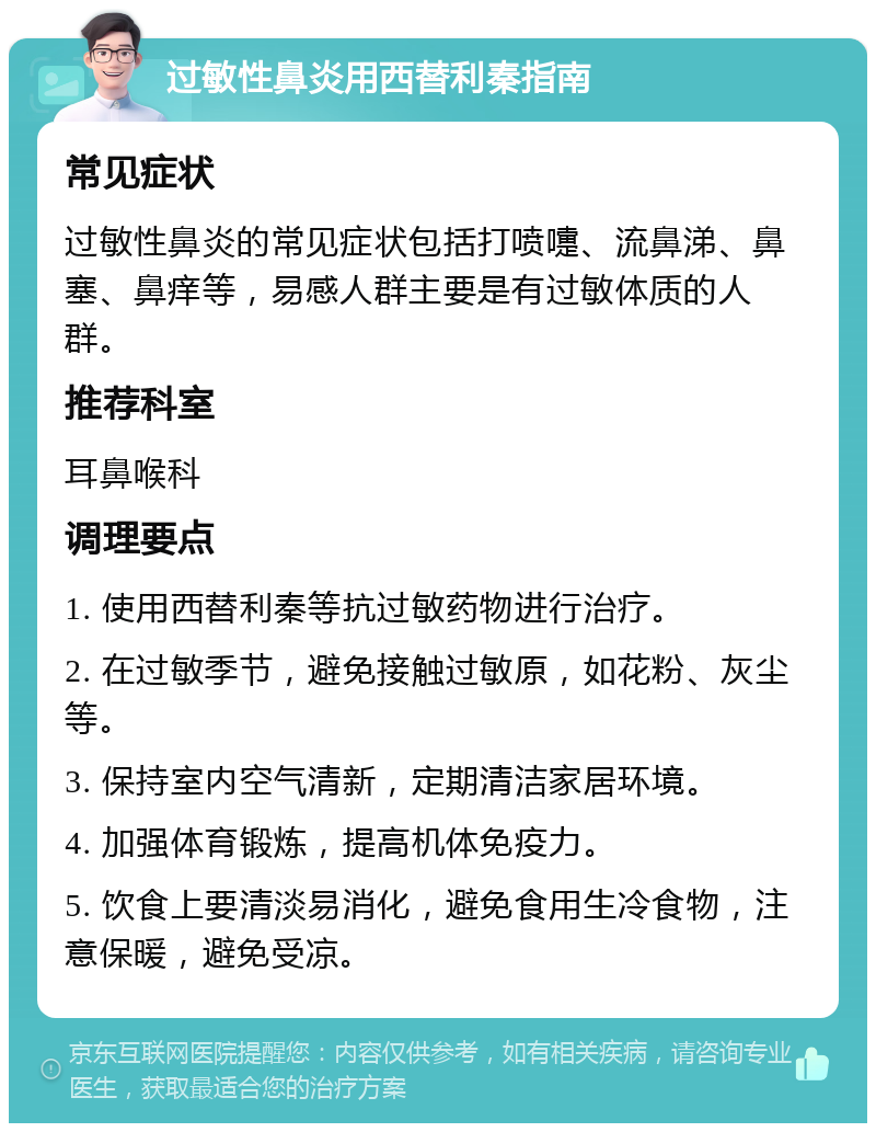 过敏性鼻炎用西替利秦指南 常见症状 过敏性鼻炎的常见症状包括打喷嚏、流鼻涕、鼻塞、鼻痒等，易感人群主要是有过敏体质的人群。 推荐科室 耳鼻喉科 调理要点 1. 使用西替利秦等抗过敏药物进行治疗。 2. 在过敏季节，避免接触过敏原，如花粉、灰尘等。 3. 保持室内空气清新，定期清洁家居环境。 4. 加强体育锻炼，提高机体免疫力。 5. 饮食上要清淡易消化，避免食用生冷食物，注意保暖，避免受凉。