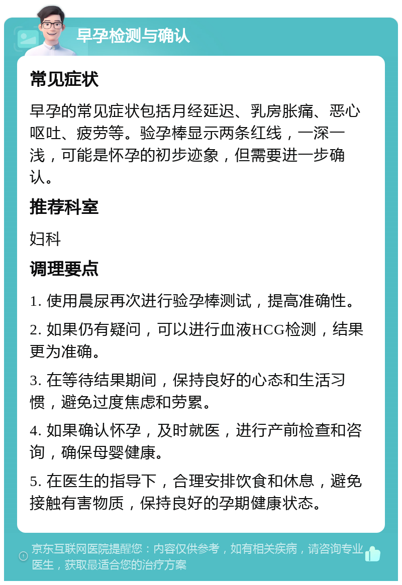 早孕检测与确认 常见症状 早孕的常见症状包括月经延迟、乳房胀痛、恶心呕吐、疲劳等。验孕棒显示两条红线，一深一浅，可能是怀孕的初步迹象，但需要进一步确认。 推荐科室 妇科 调理要点 1. 使用晨尿再次进行验孕棒测试，提高准确性。 2. 如果仍有疑问，可以进行血液HCG检测，结果更为准确。 3. 在等待结果期间，保持良好的心态和生活习惯，避免过度焦虑和劳累。 4. 如果确认怀孕，及时就医，进行产前检查和咨询，确保母婴健康。 5. 在医生的指导下，合理安排饮食和休息，避免接触有害物质，保持良好的孕期健康状态。