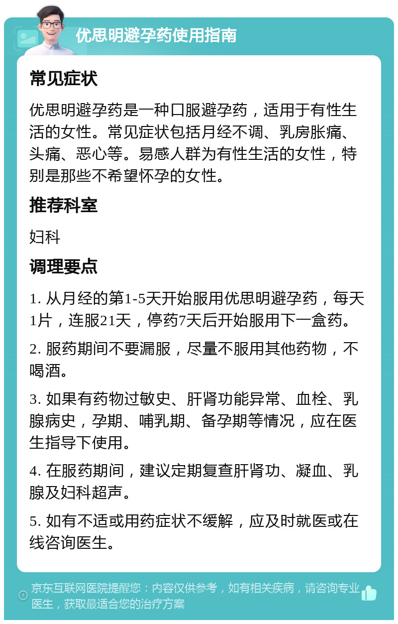 优思明避孕药使用指南 常见症状 优思明避孕药是一种口服避孕药，适用于有性生活的女性。常见症状包括月经不调、乳房胀痛、头痛、恶心等。易感人群为有性生活的女性，特别是那些不希望怀孕的女性。 推荐科室 妇科 调理要点 1. 从月经的第1-5天开始服用优思明避孕药，每天1片，连服21天，停药7天后开始服用下一盒药。 2. 服药期间不要漏服，尽量不服用其他药物，不喝酒。 3. 如果有药物过敏史、肝肾功能异常、血栓、乳腺病史，孕期、哺乳期、备孕期等情况，应在医生指导下使用。 4. 在服药期间，建议定期复查肝肾功、凝血、乳腺及妇科超声。 5. 如有不适或用药症状不缓解，应及时就医或在线咨询医生。