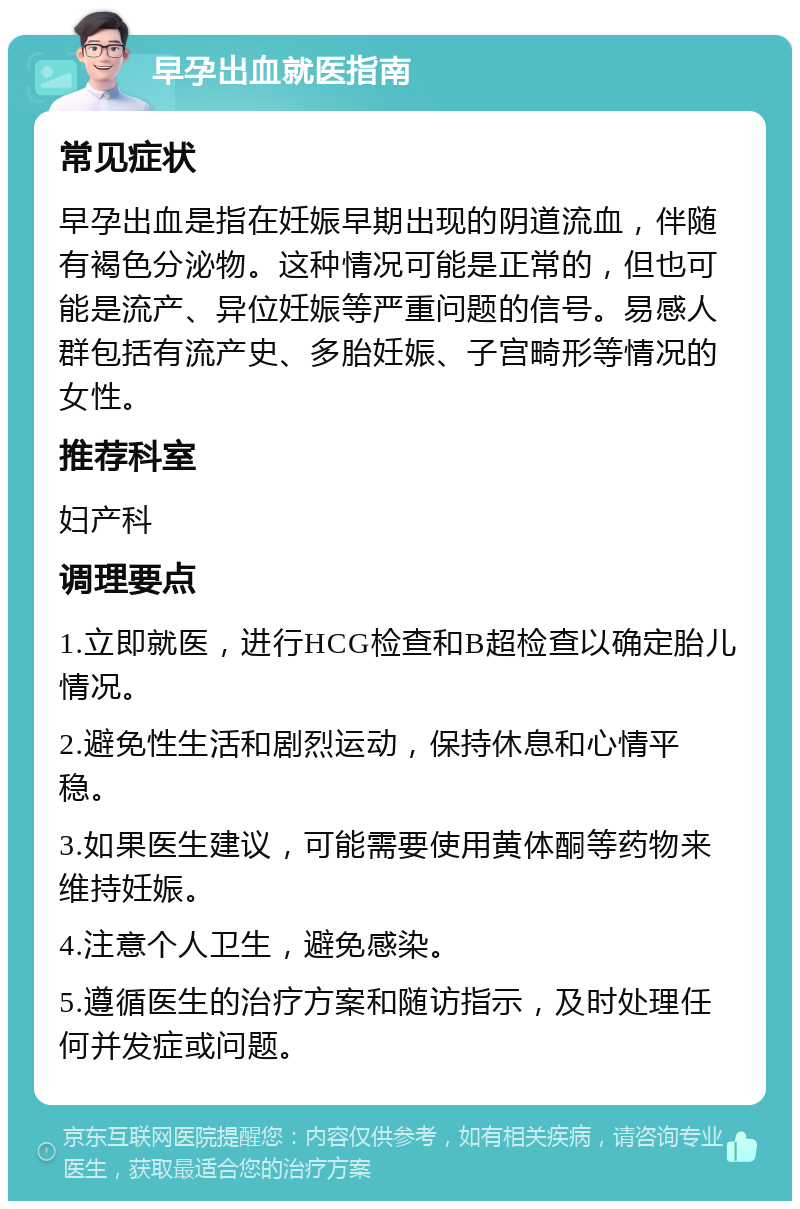 早孕出血就医指南 常见症状 早孕出血是指在妊娠早期出现的阴道流血，伴随有褐色分泌物。这种情况可能是正常的，但也可能是流产、异位妊娠等严重问题的信号。易感人群包括有流产史、多胎妊娠、子宫畸形等情况的女性。 推荐科室 妇产科 调理要点 1.立即就医，进行HCG检查和B超检查以确定胎儿情况。 2.避免性生活和剧烈运动，保持休息和心情平稳。 3.如果医生建议，可能需要使用黄体酮等药物来维持妊娠。 4.注意个人卫生，避免感染。 5.遵循医生的治疗方案和随访指示，及时处理任何并发症或问题。