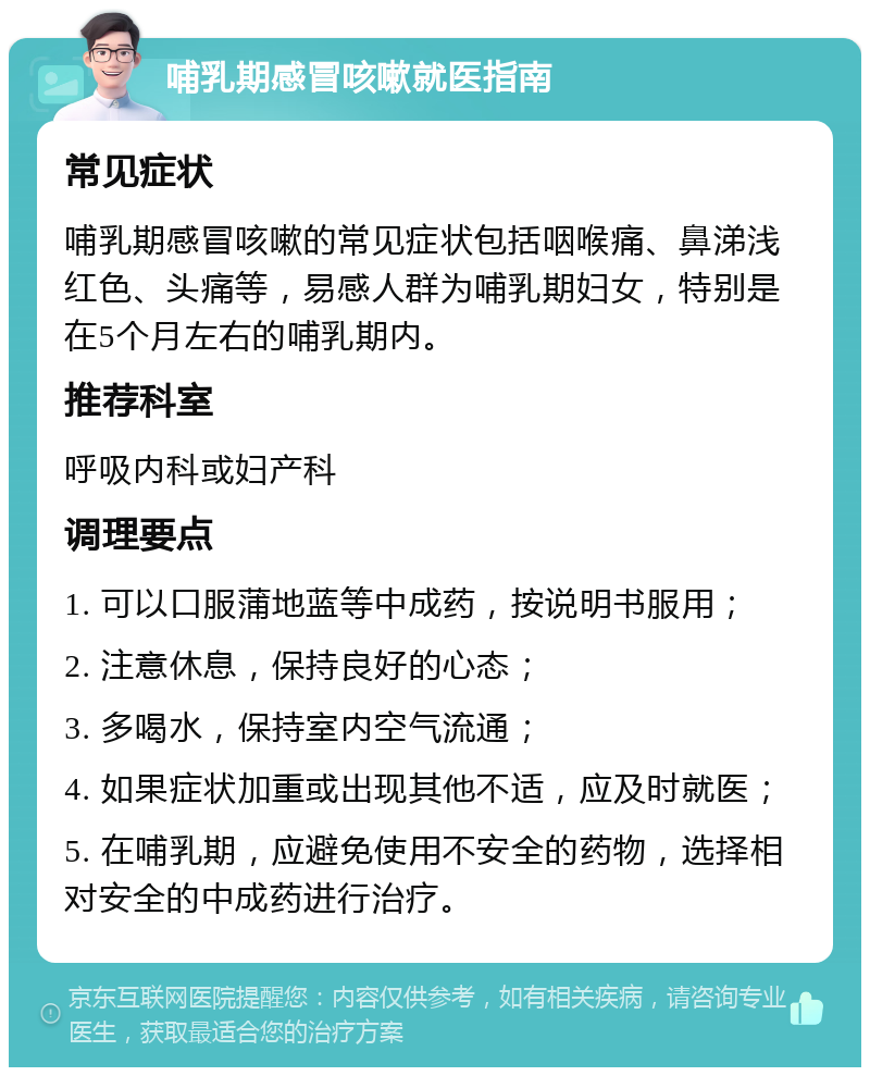 哺乳期感冒咳嗽就医指南 常见症状 哺乳期感冒咳嗽的常见症状包括咽喉痛、鼻涕浅红色、头痛等，易感人群为哺乳期妇女，特别是在5个月左右的哺乳期内。 推荐科室 呼吸内科或妇产科 调理要点 1. 可以口服蒲地蓝等中成药，按说明书服用； 2. 注意休息，保持良好的心态； 3. 多喝水，保持室内空气流通； 4. 如果症状加重或出现其他不适，应及时就医； 5. 在哺乳期，应避免使用不安全的药物，选择相对安全的中成药进行治疗。