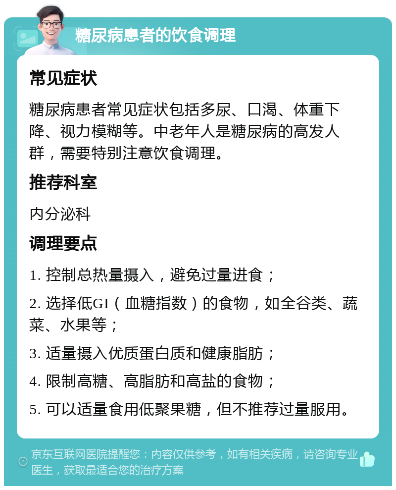 糖尿病患者的饮食调理 常见症状 糖尿病患者常见症状包括多尿、口渴、体重下降、视力模糊等。中老年人是糖尿病的高发人群，需要特别注意饮食调理。 推荐科室 内分泌科 调理要点 1. 控制总热量摄入，避免过量进食； 2. 选择低GI（血糖指数）的食物，如全谷类、蔬菜、水果等； 3. 适量摄入优质蛋白质和健康脂肪； 4. 限制高糖、高脂肪和高盐的食物； 5. 可以适量食用低聚果糖，但不推荐过量服用。