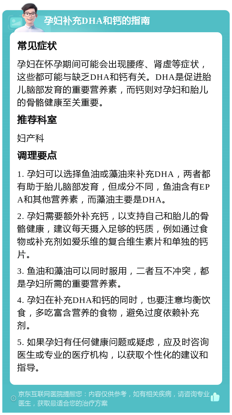 孕妇补充DHA和钙的指南 常见症状 孕妇在怀孕期间可能会出现腰疼、肾虚等症状，这些都可能与缺乏DHA和钙有关。DHA是促进胎儿脑部发育的重要营养素，而钙则对孕妇和胎儿的骨骼健康至关重要。 推荐科室 妇产科 调理要点 1. 孕妇可以选择鱼油或藻油来补充DHA，两者都有助于胎儿脑部发育，但成分不同，鱼油含有EPA和其他营养素，而藻油主要是DHA。 2. 孕妇需要额外补充钙，以支持自己和胎儿的骨骼健康，建议每天摄入足够的钙质，例如通过食物或补充剂如爱乐维的复合维生素片和单独的钙片。 3. 鱼油和藻油可以同时服用，二者互不冲突，都是孕妇所需的重要营养素。 4. 孕妇在补充DHA和钙的同时，也要注意均衡饮食，多吃富含营养的食物，避免过度依赖补充剂。 5. 如果孕妇有任何健康问题或疑虑，应及时咨询医生或专业的医疗机构，以获取个性化的建议和指导。