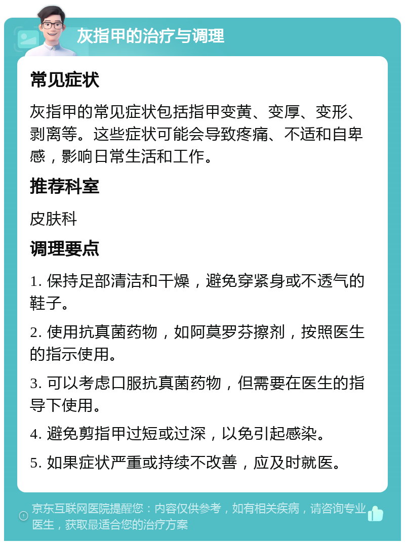 灰指甲的治疗与调理 常见症状 灰指甲的常见症状包括指甲变黄、变厚、变形、剥离等。这些症状可能会导致疼痛、不适和自卑感，影响日常生活和工作。 推荐科室 皮肤科 调理要点 1. 保持足部清洁和干燥，避免穿紧身或不透气的鞋子。 2. 使用抗真菌药物，如阿莫罗芬擦剂，按照医生的指示使用。 3. 可以考虑口服抗真菌药物，但需要在医生的指导下使用。 4. 避免剪指甲过短或过深，以免引起感染。 5. 如果症状严重或持续不改善，应及时就医。