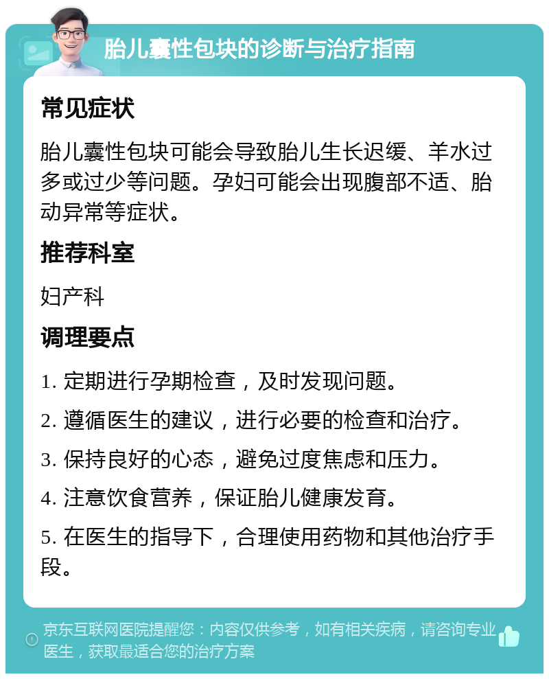 胎儿囊性包块的诊断与治疗指南 常见症状 胎儿囊性包块可能会导致胎儿生长迟缓、羊水过多或过少等问题。孕妇可能会出现腹部不适、胎动异常等症状。 推荐科室 妇产科 调理要点 1. 定期进行孕期检查，及时发现问题。 2. 遵循医生的建议，进行必要的检查和治疗。 3. 保持良好的心态，避免过度焦虑和压力。 4. 注意饮食营养，保证胎儿健康发育。 5. 在医生的指导下，合理使用药物和其他治疗手段。