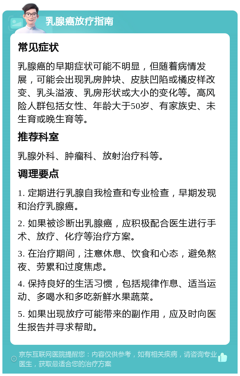 乳腺癌放疗指南 常见症状 乳腺癌的早期症状可能不明显，但随着病情发展，可能会出现乳房肿块、皮肤凹陷或橘皮样改变、乳头溢液、乳房形状或大小的变化等。高风险人群包括女性、年龄大于50岁、有家族史、未生育或晚生育等。 推荐科室 乳腺外科、肿瘤科、放射治疗科等。 调理要点 1. 定期进行乳腺自我检查和专业检查，早期发现和治疗乳腺癌。 2. 如果被诊断出乳腺癌，应积极配合医生进行手术、放疗、化疗等治疗方案。 3. 在治疗期间，注意休息、饮食和心态，避免熬夜、劳累和过度焦虑。 4. 保持良好的生活习惯，包括规律作息、适当运动、多喝水和多吃新鲜水果蔬菜。 5. 如果出现放疗可能带来的副作用，应及时向医生报告并寻求帮助。