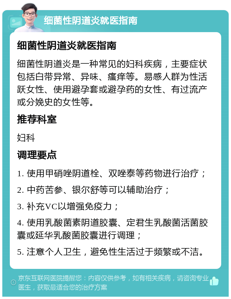 细菌性阴道炎就医指南 细菌性阴道炎就医指南 细菌性阴道炎是一种常见的妇科疾病，主要症状包括白带异常、异味、瘙痒等。易感人群为性活跃女性、使用避孕套或避孕药的女性、有过流产或分娩史的女性等。 推荐科室 妇科 调理要点 1. 使用甲硝唑阴道栓、双唑泰等药物进行治疗； 2. 中药苦参、银尔舒等可以辅助治疗； 3. 补充VC以增强免疫力； 4. 使用乳酸菌素阴道胶囊、定君生乳酸菌活菌胶囊或延华乳酸菌胶囊进行调理； 5. 注意个人卫生，避免性生活过于频繁或不洁。