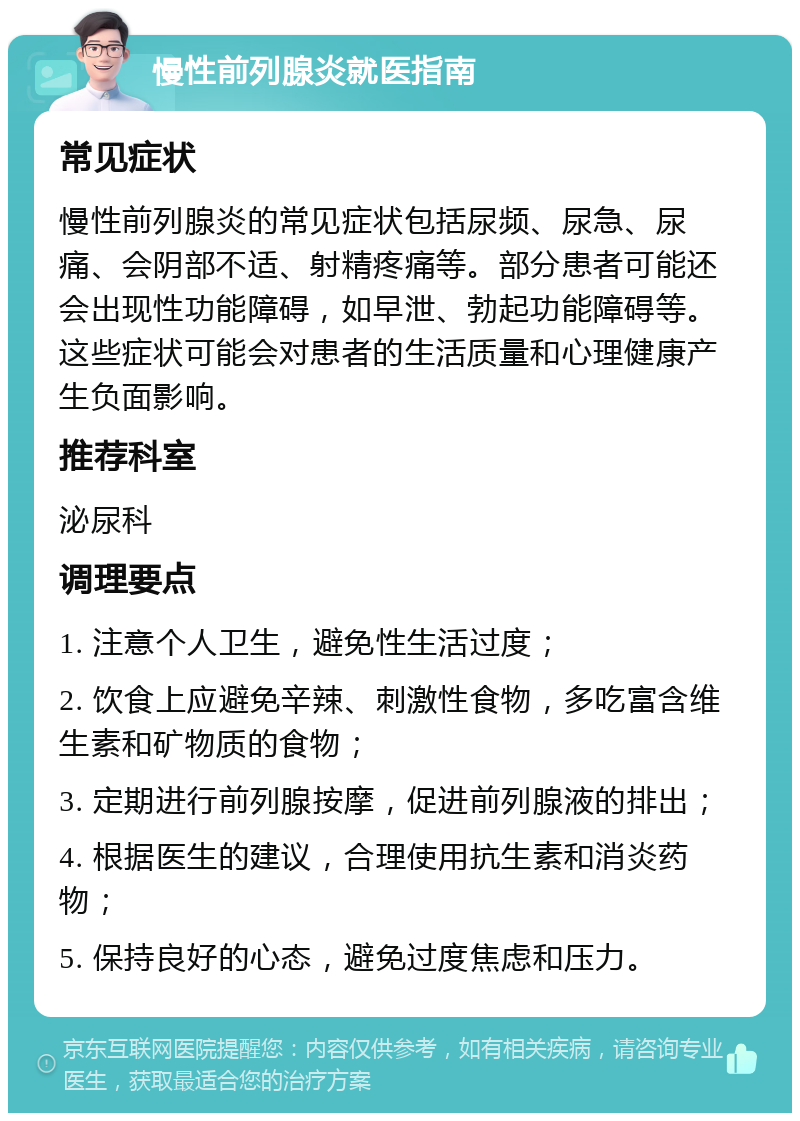 慢性前列腺炎就医指南 常见症状 慢性前列腺炎的常见症状包括尿频、尿急、尿痛、会阴部不适、射精疼痛等。部分患者可能还会出现性功能障碍，如早泄、勃起功能障碍等。这些症状可能会对患者的生活质量和心理健康产生负面影响。 推荐科室 泌尿科 调理要点 1. 注意个人卫生，避免性生活过度； 2. 饮食上应避免辛辣、刺激性食物，多吃富含维生素和矿物质的食物； 3. 定期进行前列腺按摩，促进前列腺液的排出； 4. 根据医生的建议，合理使用抗生素和消炎药物； 5. 保持良好的心态，避免过度焦虑和压力。