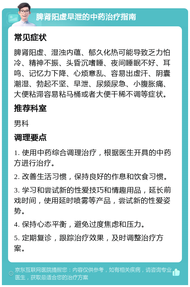 脾肾阳虚早泄的中药治疗指南 常见症状 脾肾阳虚、湿浊内蕴、郁久化热可能导致乏力怕冷、精神不振、头昏沉嗜睡、夜间睡眠不好、耳鸣、记忆力下降、心烦意乱、容易出虚汗、阴囊潮湿、勃起不坚、早泄、尿频尿急、小腹胀痛、大便粘滞容易粘马桶或者大便干稀不调等症状。 推荐科室 男科 调理要点 1. 使用中药综合调理治疗，根据医生开具的中药方进行治疗。 2. 改善生活习惯，保持良好的作息和饮食习惯。 3. 学习和尝试新的性爱技巧和情趣用品，延长前戏时间，使用延时喷雾等产品，尝试新的性爱姿势。 4. 保持心态平衡，避免过度焦虑和压力。 5. 定期复诊，跟踪治疗效果，及时调整治疗方案。