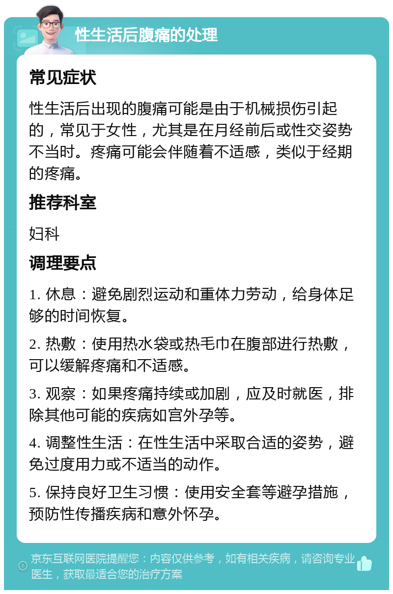 性生活后腹痛的处理 常见症状 性生活后出现的腹痛可能是由于机械损伤引起的，常见于女性，尤其是在月经前后或性交姿势不当时。疼痛可能会伴随着不适感，类似于经期的疼痛。 推荐科室 妇科 调理要点 1. 休息：避免剧烈运动和重体力劳动，给身体足够的时间恢复。 2. 热敷：使用热水袋或热毛巾在腹部进行热敷，可以缓解疼痛和不适感。 3. 观察：如果疼痛持续或加剧，应及时就医，排除其他可能的疾病如宫外孕等。 4. 调整性生活：在性生活中采取合适的姿势，避免过度用力或不适当的动作。 5. 保持良好卫生习惯：使用安全套等避孕措施，预防性传播疾病和意外怀孕。