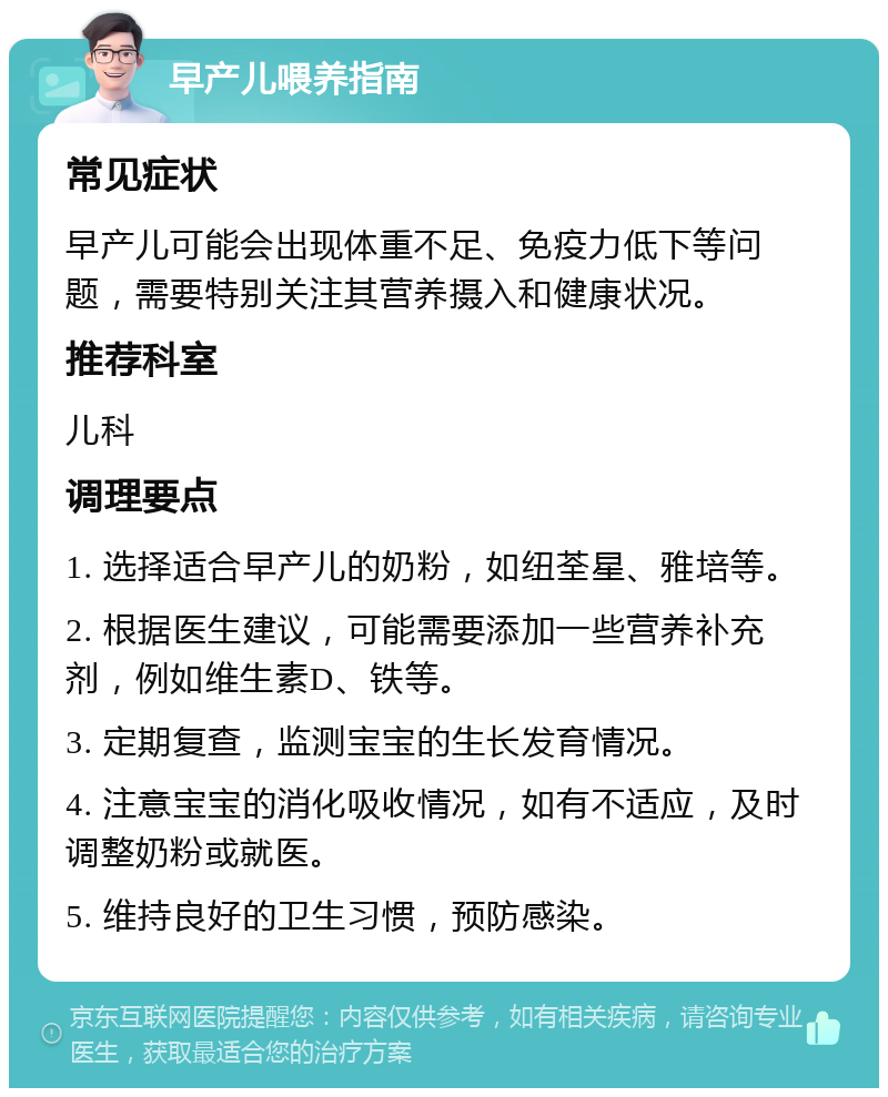 早产儿喂养指南 常见症状 早产儿可能会出现体重不足、免疫力低下等问题，需要特别关注其营养摄入和健康状况。 推荐科室 儿科 调理要点 1. 选择适合早产儿的奶粉，如纽荃星、雅培等。 2. 根据医生建议，可能需要添加一些营养补充剂，例如维生素D、铁等。 3. 定期复查，监测宝宝的生长发育情况。 4. 注意宝宝的消化吸收情况，如有不适应，及时调整奶粉或就医。 5. 维持良好的卫生习惯，预防感染。