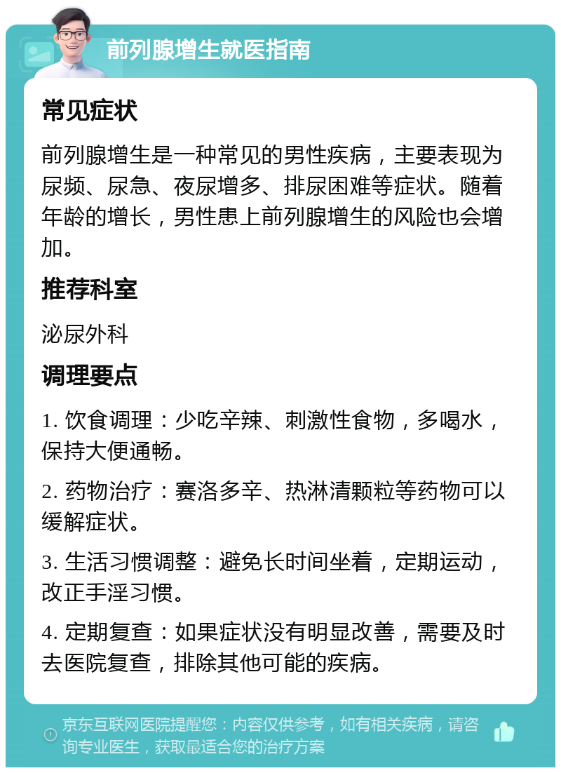 前列腺增生就医指南 常见症状 前列腺增生是一种常见的男性疾病，主要表现为尿频、尿急、夜尿增多、排尿困难等症状。随着年龄的增长，男性患上前列腺增生的风险也会增加。 推荐科室 泌尿外科 调理要点 1. 饮食调理：少吃辛辣、刺激性食物，多喝水，保持大便通畅。 2. 药物治疗：赛洛多辛、热淋清颗粒等药物可以缓解症状。 3. 生活习惯调整：避免长时间坐着，定期运动，改正手淫习惯。 4. 定期复查：如果症状没有明显改善，需要及时去医院复查，排除其他可能的疾病。