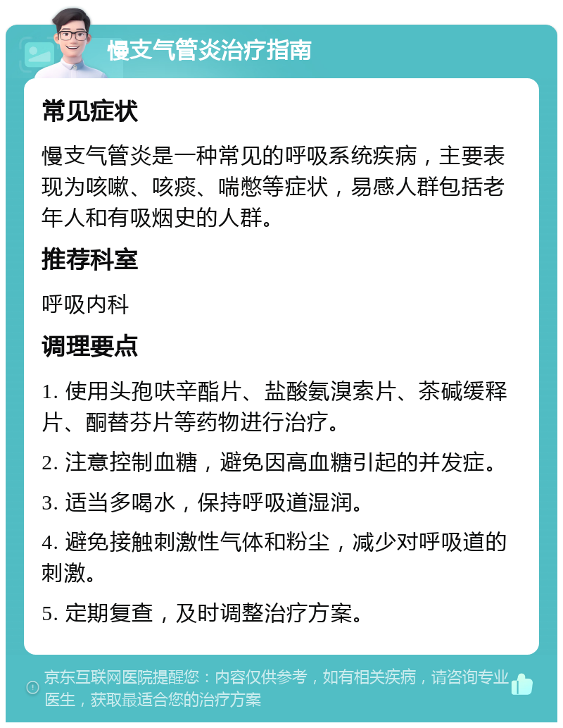 慢支气管炎治疗指南 常见症状 慢支气管炎是一种常见的呼吸系统疾病，主要表现为咳嗽、咳痰、喘憋等症状，易感人群包括老年人和有吸烟史的人群。 推荐科室 呼吸内科 调理要点 1. 使用头孢呋辛酯片、盐酸氨溴索片、茶碱缓释片、酮替芬片等药物进行治疗。 2. 注意控制血糖，避免因高血糖引起的并发症。 3. 适当多喝水，保持呼吸道湿润。 4. 避免接触刺激性气体和粉尘，减少对呼吸道的刺激。 5. 定期复查，及时调整治疗方案。