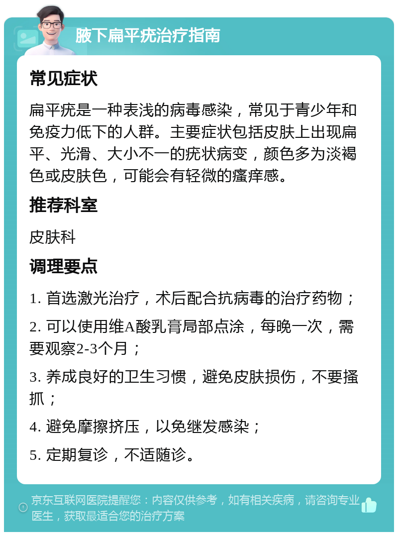 腋下扁平疣治疗指南 常见症状 扁平疣是一种表浅的病毒感染，常见于青少年和免疫力低下的人群。主要症状包括皮肤上出现扁平、光滑、大小不一的疣状病变，颜色多为淡褐色或皮肤色，可能会有轻微的瘙痒感。 推荐科室 皮肤科 调理要点 1. 首选激光治疗，术后配合抗病毒的治疗药物； 2. 可以使用维A酸乳膏局部点涂，每晚一次，需要观察2-3个月； 3. 养成良好的卫生习惯，避免皮肤损伤，不要搔抓； 4. 避免摩擦挤压，以免继发感染； 5. 定期复诊，不适随诊。