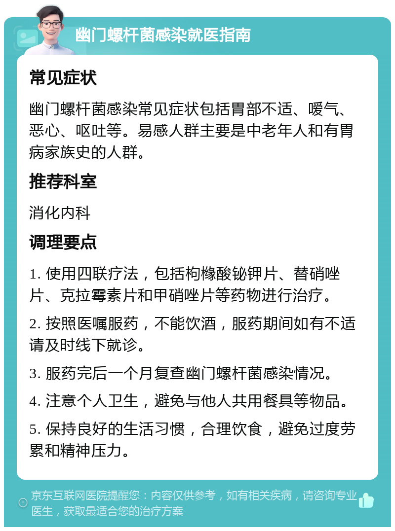 幽门螺杆菌感染就医指南 常见症状 幽门螺杆菌感染常见症状包括胃部不适、嗳气、恶心、呕吐等。易感人群主要是中老年人和有胃病家族史的人群。 推荐科室 消化内科 调理要点 1. 使用四联疗法，包括枸橼酸铋钾片、替硝唑片、克拉霉素片和甲硝唑片等药物进行治疗。 2. 按照医嘱服药，不能饮酒，服药期间如有不适请及时线下就诊。 3. 服药完后一个月复查幽门螺杆菌感染情况。 4. 注意个人卫生，避免与他人共用餐具等物品。 5. 保持良好的生活习惯，合理饮食，避免过度劳累和精神压力。