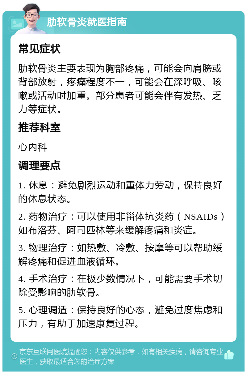 肋软骨炎就医指南 常见症状 肋软骨炎主要表现为胸部疼痛，可能会向肩膀或背部放射，疼痛程度不一，可能会在深呼吸、咳嗽或活动时加重。部分患者可能会伴有发热、乏力等症状。 推荐科室 心内科 调理要点 1. 休息：避免剧烈运动和重体力劳动，保持良好的休息状态。 2. 药物治疗：可以使用非甾体抗炎药（NSAIDs）如布洛芬、阿司匹林等来缓解疼痛和炎症。 3. 物理治疗：如热敷、冷敷、按摩等可以帮助缓解疼痛和促进血液循环。 4. 手术治疗：在极少数情况下，可能需要手术切除受影响的肋软骨。 5. 心理调适：保持良好的心态，避免过度焦虑和压力，有助于加速康复过程。