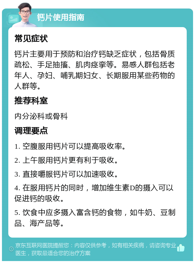 钙片使用指南 常见症状 钙片主要用于预防和治疗钙缺乏症状，包括骨质疏松、手足抽搐、肌肉痉挛等。易感人群包括老年人、孕妇、哺乳期妇女、长期服用某些药物的人群等。 推荐科室 内分泌科或骨科 调理要点 1. 空腹服用钙片可以提高吸收率。 2. 上午服用钙片更有利于吸收。 3. 直接嚼服钙片可以加速吸收。 4. 在服用钙片的同时，增加维生素D的摄入可以促进钙的吸收。 5. 饮食中应多摄入富含钙的食物，如牛奶、豆制品、海产品等。