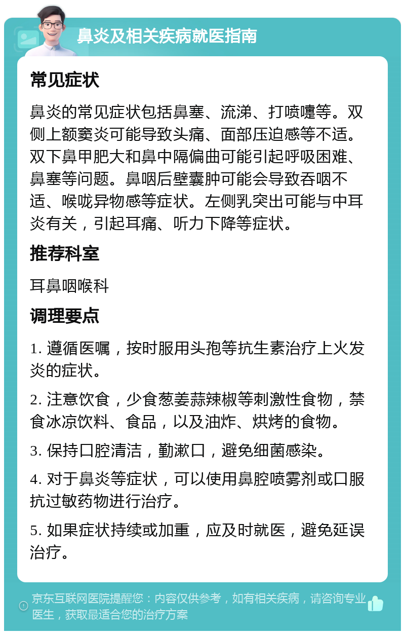 鼻炎及相关疾病就医指南 常见症状 鼻炎的常见症状包括鼻塞、流涕、打喷嚏等。双侧上额窦炎可能导致头痛、面部压迫感等不适。双下鼻甲肥大和鼻中隔偏曲可能引起呼吸困难、鼻塞等问题。鼻咽后壁囊肿可能会导致吞咽不适、喉咙异物感等症状。左侧乳突出可能与中耳炎有关，引起耳痛、听力下降等症状。 推荐科室 耳鼻咽喉科 调理要点 1. 遵循医嘱，按时服用头孢等抗生素治疗上火发炎的症状。 2. 注意饮食，少食葱姜蒜辣椒等刺激性食物，禁食冰凉饮料、食品，以及油炸、烘烤的食物。 3. 保持口腔清洁，勤漱口，避免细菌感染。 4. 对于鼻炎等症状，可以使用鼻腔喷雾剂或口服抗过敏药物进行治疗。 5. 如果症状持续或加重，应及时就医，避免延误治疗。