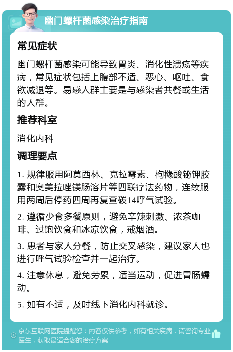 幽门螺杆菌感染治疗指南 常见症状 幽门螺杆菌感染可能导致胃炎、消化性溃疡等疾病，常见症状包括上腹部不适、恶心、呕吐、食欲减退等。易感人群主要是与感染者共餐或生活的人群。 推荐科室 消化内科 调理要点 1. 规律服用阿莫西林、克拉霉素、枸橼酸铋钾胶囊和奥美拉唑镁肠溶片等四联疗法药物，连续服用两周后停药四周再复查碳14呼气试验。 2. 遵循少食多餐原则，避免辛辣刺激、浓茶咖啡、过饱饮食和冰凉饮食，戒烟酒。 3. 患者与家人分餐，防止交叉感染，建议家人也进行呼气试验检查并一起治疗。 4. 注意休息，避免劳累，适当运动，促进胃肠蠕动。 5. 如有不适，及时线下消化内科就诊。