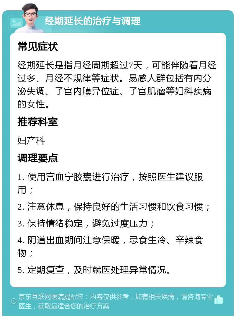 经期延长的治疗与调理 常见症状 经期延长是指月经周期超过7天，可能伴随着月经过多、月经不规律等症状。易感人群包括有内分泌失调、子宫内膜异位症、子宫肌瘤等妇科疾病的女性。 推荐科室 妇产科 调理要点 1. 使用宫血宁胶囊进行治疗，按照医生建议服用； 2. 注意休息，保持良好的生活习惯和饮食习惯； 3. 保持情绪稳定，避免过度压力； 4. 阴道出血期间注意保暖，忌食生冷、辛辣食物； 5. 定期复查，及时就医处理异常情况。