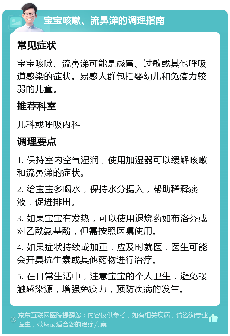 宝宝咳嗽、流鼻涕的调理指南 常见症状 宝宝咳嗽、流鼻涕可能是感冒、过敏或其他呼吸道感染的症状。易感人群包括婴幼儿和免疫力较弱的儿童。 推荐科室 儿科或呼吸内科 调理要点 1. 保持室内空气湿润，使用加湿器可以缓解咳嗽和流鼻涕的症状。 2. 给宝宝多喝水，保持水分摄入，帮助稀释痰液，促进排出。 3. 如果宝宝有发热，可以使用退烧药如布洛芬或对乙酰氨基酚，但需按照医嘱使用。 4. 如果症状持续或加重，应及时就医，医生可能会开具抗生素或其他药物进行治疗。 5. 在日常生活中，注意宝宝的个人卫生，避免接触感染源，增强免疫力，预防疾病的发生。