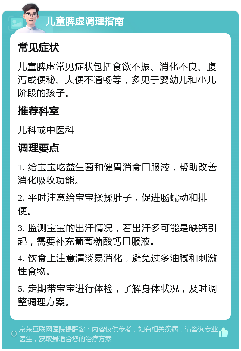 儿童脾虚调理指南 常见症状 儿童脾虚常见症状包括食欲不振、消化不良、腹泻或便秘、大便不通畅等，多见于婴幼儿和小儿阶段的孩子。 推荐科室 儿科或中医科 调理要点 1. 给宝宝吃益生菌和健胃消食口服液，帮助改善消化吸收功能。 2. 平时注意给宝宝揉揉肚子，促进肠蠕动和排便。 3. 监测宝宝的出汗情况，若出汗多可能是缺钙引起，需要补充葡萄糖酸钙口服液。 4. 饮食上注意清淡易消化，避免过多油腻和刺激性食物。 5. 定期带宝宝进行体检，了解身体状况，及时调整调理方案。