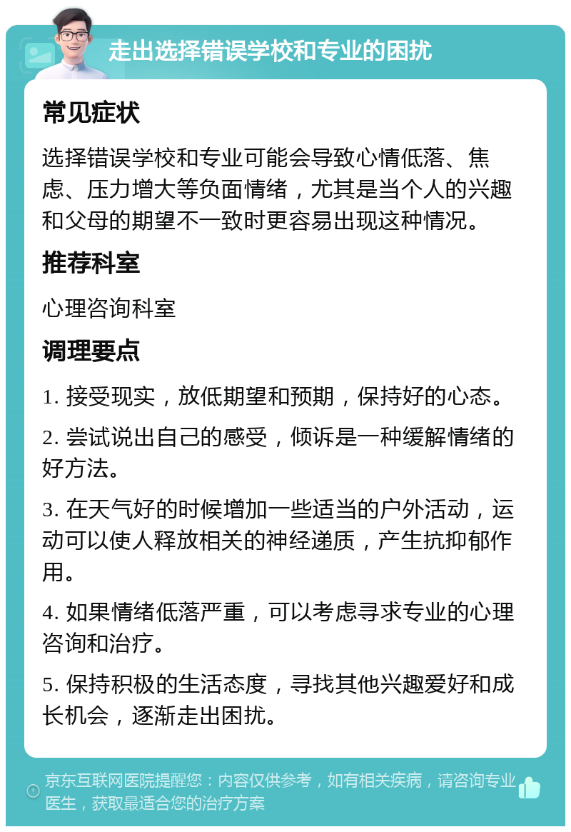 走出选择错误学校和专业的困扰 常见症状 选择错误学校和专业可能会导致心情低落、焦虑、压力增大等负面情绪，尤其是当个人的兴趣和父母的期望不一致时更容易出现这种情况。 推荐科室 心理咨询科室 调理要点 1. 接受现实，放低期望和预期，保持好的心态。 2. 尝试说出自己的感受，倾诉是一种缓解情绪的好方法。 3. 在天气好的时候增加一些适当的户外活动，运动可以使人释放相关的神经递质，产生抗抑郁作用。 4. 如果情绪低落严重，可以考虑寻求专业的心理咨询和治疗。 5. 保持积极的生活态度，寻找其他兴趣爱好和成长机会，逐渐走出困扰。