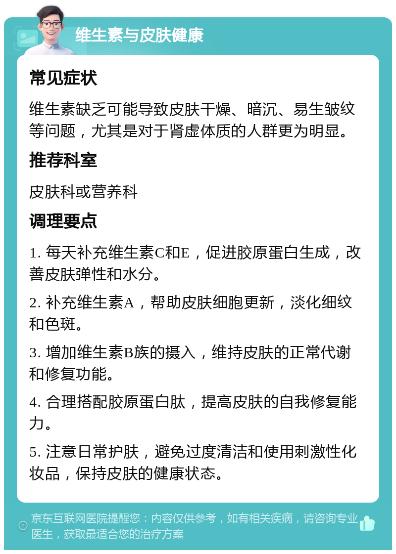 维生素与皮肤健康 常见症状 维生素缺乏可能导致皮肤干燥、暗沉、易生皱纹等问题，尤其是对于肾虚体质的人群更为明显。 推荐科室 皮肤科或营养科 调理要点 1. 每天补充维生素C和E，促进胶原蛋白生成，改善皮肤弹性和水分。 2. 补充维生素A，帮助皮肤细胞更新，淡化细纹和色斑。 3. 增加维生素B族的摄入，维持皮肤的正常代谢和修复功能。 4. 合理搭配胶原蛋白肽，提高皮肤的自我修复能力。 5. 注意日常护肤，避免过度清洁和使用刺激性化妆品，保持皮肤的健康状态。