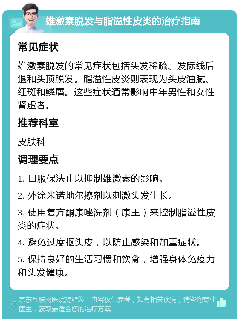 雄激素脱发与脂溢性皮炎的治疗指南 常见症状 雄激素脱发的常见症状包括头发稀疏、发际线后退和头顶脱发。脂溢性皮炎则表现为头皮油腻、红斑和鳞屑。这些症状通常影响中年男性和女性肾虚者。 推荐科室 皮肤科 调理要点 1. 口服保法止以抑制雄激素的影响。 2. 外涂米诺地尔擦剂以刺激头发生长。 3. 使用复方酮康唑洗剂（康王）来控制脂溢性皮炎的症状。 4. 避免过度抠头皮，以防止感染和加重症状。 5. 保持良好的生活习惯和饮食，增强身体免疫力和头发健康。