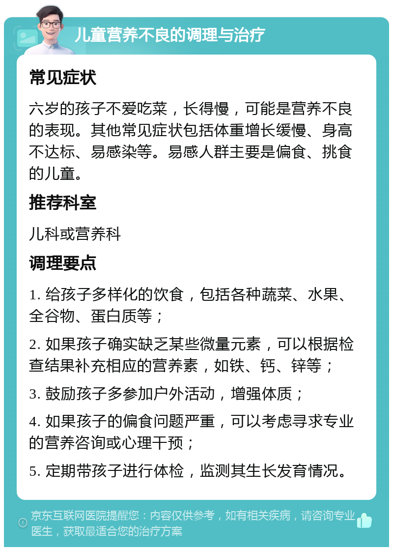 儿童营养不良的调理与治疗 常见症状 六岁的孩子不爱吃菜，长得慢，可能是营养不良的表现。其他常见症状包括体重增长缓慢、身高不达标、易感染等。易感人群主要是偏食、挑食的儿童。 推荐科室 儿科或营养科 调理要点 1. 给孩子多样化的饮食，包括各种蔬菜、水果、全谷物、蛋白质等； 2. 如果孩子确实缺乏某些微量元素，可以根据检查结果补充相应的营养素，如铁、钙、锌等； 3. 鼓励孩子多参加户外活动，增强体质； 4. 如果孩子的偏食问题严重，可以考虑寻求专业的营养咨询或心理干预； 5. 定期带孩子进行体检，监测其生长发育情况。