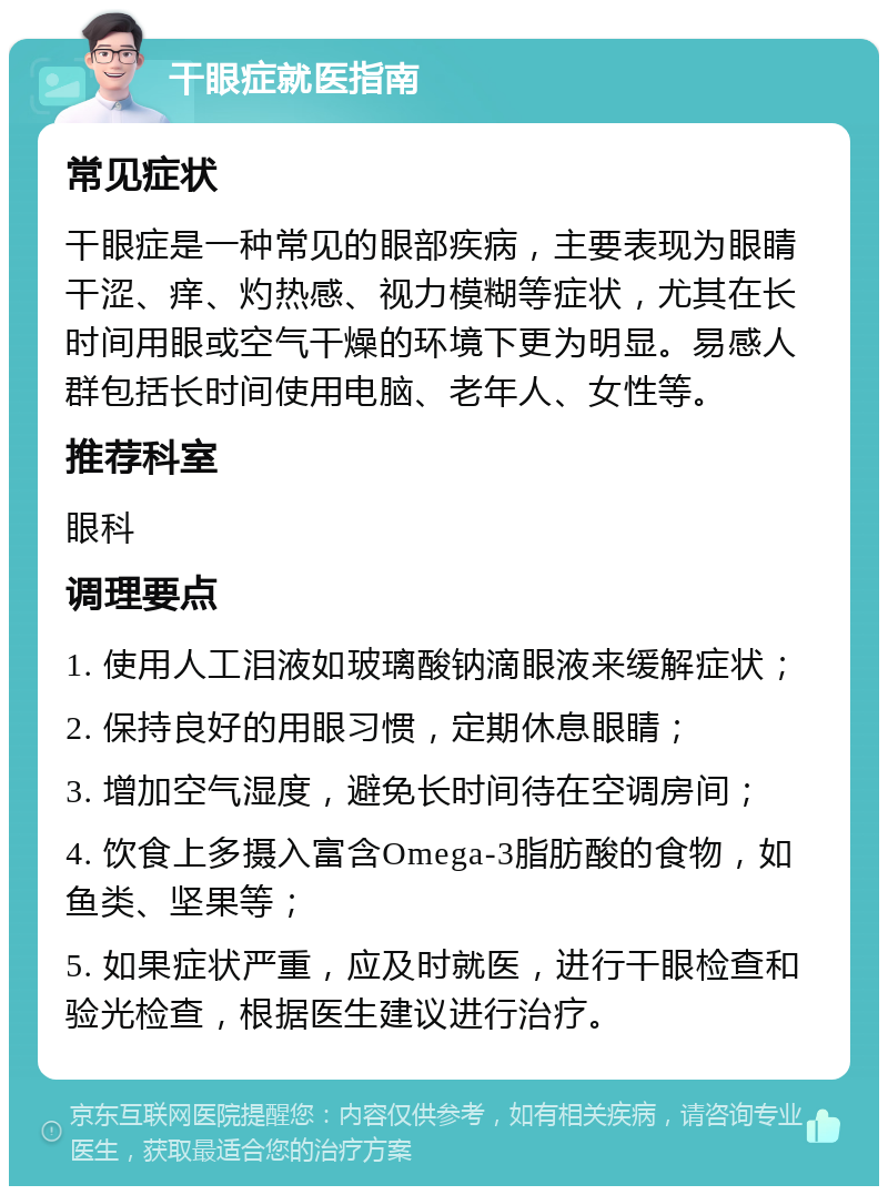 干眼症就医指南 常见症状 干眼症是一种常见的眼部疾病，主要表现为眼睛干涩、痒、灼热感、视力模糊等症状，尤其在长时间用眼或空气干燥的环境下更为明显。易感人群包括长时间使用电脑、老年人、女性等。 推荐科室 眼科 调理要点 1. 使用人工泪液如玻璃酸钠滴眼液来缓解症状； 2. 保持良好的用眼习惯，定期休息眼睛； 3. 增加空气湿度，避免长时间待在空调房间； 4. 饮食上多摄入富含Omega-3脂肪酸的食物，如鱼类、坚果等； 5. 如果症状严重，应及时就医，进行干眼检查和验光检查，根据医生建议进行治疗。