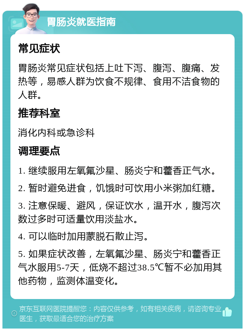 胃肠炎就医指南 常见症状 胃肠炎常见症状包括上吐下泻、腹泻、腹痛、发热等，易感人群为饮食不规律、食用不洁食物的人群。 推荐科室 消化内科或急诊科 调理要点 1. 继续服用左氧氟沙星、肠炎宁和藿香正气水。 2. 暂时避免进食，饥饿时可饮用小米粥加红糖。 3. 注意保暖、避风，保证饮水，温开水，腹泻次数过多时可适量饮用淡盐水。 4. 可以临时加用蒙脱石散止泻。 5. 如果症状改善，左氧氟沙星、肠炎宁和藿香正气水服用5-7天，低烧不超过38.5℃暂不必加用其他药物，监测体温变化。