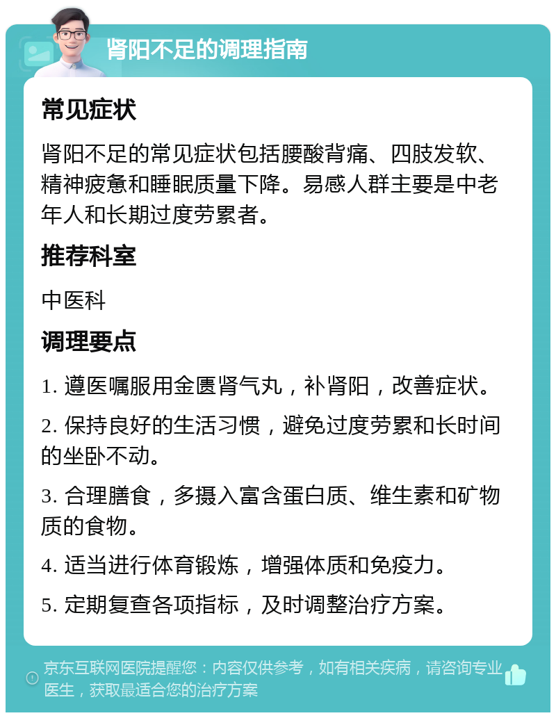 肾阳不足的调理指南 常见症状 肾阳不足的常见症状包括腰酸背痛、四肢发软、精神疲惫和睡眠质量下降。易感人群主要是中老年人和长期过度劳累者。 推荐科室 中医科 调理要点 1. 遵医嘱服用金匮肾气丸，补肾阳，改善症状。 2. 保持良好的生活习惯，避免过度劳累和长时间的坐卧不动。 3. 合理膳食，多摄入富含蛋白质、维生素和矿物质的食物。 4. 适当进行体育锻炼，增强体质和免疫力。 5. 定期复查各项指标，及时调整治疗方案。