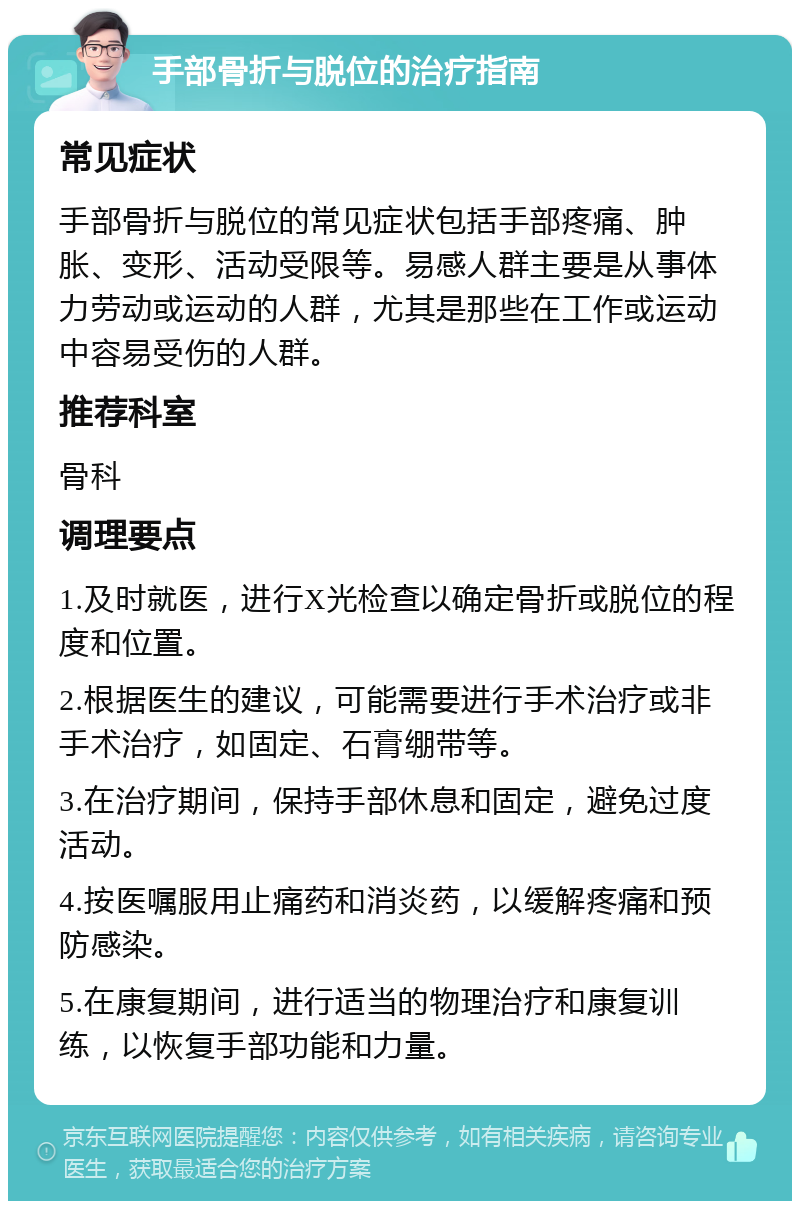 手部骨折与脱位的治疗指南 常见症状 手部骨折与脱位的常见症状包括手部疼痛、肿胀、变形、活动受限等。易感人群主要是从事体力劳动或运动的人群，尤其是那些在工作或运动中容易受伤的人群。 推荐科室 骨科 调理要点 1.及时就医，进行X光检查以确定骨折或脱位的程度和位置。 2.根据医生的建议，可能需要进行手术治疗或非手术治疗，如固定、石膏绷带等。 3.在治疗期间，保持手部休息和固定，避免过度活动。 4.按医嘱服用止痛药和消炎药，以缓解疼痛和预防感染。 5.在康复期间，进行适当的物理治疗和康复训练，以恢复手部功能和力量。