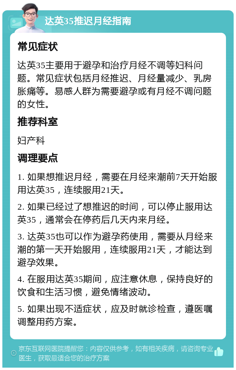 达英35推迟月经指南 常见症状 达英35主要用于避孕和治疗月经不调等妇科问题。常见症状包括月经推迟、月经量减少、乳房胀痛等。易感人群为需要避孕或有月经不调问题的女性。 推荐科室 妇产科 调理要点 1. 如果想推迟月经，需要在月经来潮前7天开始服用达英35，连续服用21天。 2. 如果已经过了想推迟的时间，可以停止服用达英35，通常会在停药后几天内来月经。 3. 达英35也可以作为避孕药使用，需要从月经来潮的第一天开始服用，连续服用21天，才能达到避孕效果。 4. 在服用达英35期间，应注意休息，保持良好的饮食和生活习惯，避免情绪波动。 5. 如果出现不适症状，应及时就诊检查，遵医嘱调整用药方案。