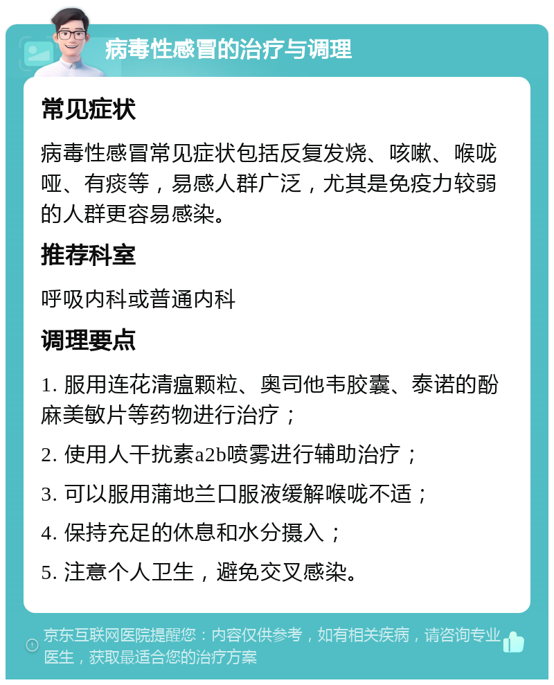 病毒性感冒的治疗与调理 常见症状 病毒性感冒常见症状包括反复发烧、咳嗽、喉咙哑、有痰等，易感人群广泛，尤其是免疫力较弱的人群更容易感染。 推荐科室 呼吸内科或普通内科 调理要点 1. 服用连花清瘟颗粒、奥司他韦胶囊、泰诺的酚麻美敏片等药物进行治疗； 2. 使用人干扰素a2b喷雾进行辅助治疗； 3. 可以服用蒲地兰口服液缓解喉咙不适； 4. 保持充足的休息和水分摄入； 5. 注意个人卫生，避免交叉感染。