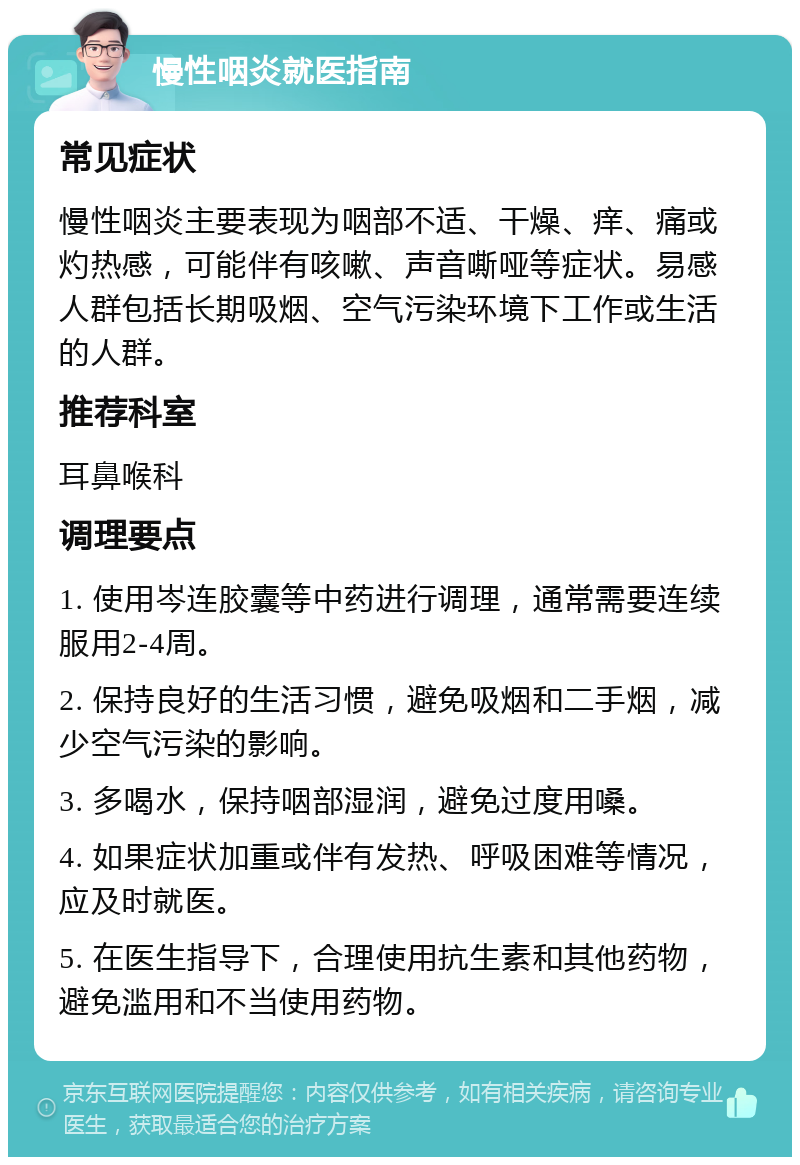 慢性咽炎就医指南 常见症状 慢性咽炎主要表现为咽部不适、干燥、痒、痛或灼热感，可能伴有咳嗽、声音嘶哑等症状。易感人群包括长期吸烟、空气污染环境下工作或生活的人群。 推荐科室 耳鼻喉科 调理要点 1. 使用岑连胶囊等中药进行调理，通常需要连续服用2-4周。 2. 保持良好的生活习惯，避免吸烟和二手烟，减少空气污染的影响。 3. 多喝水，保持咽部湿润，避免过度用嗓。 4. 如果症状加重或伴有发热、呼吸困难等情况，应及时就医。 5. 在医生指导下，合理使用抗生素和其他药物，避免滥用和不当使用药物。