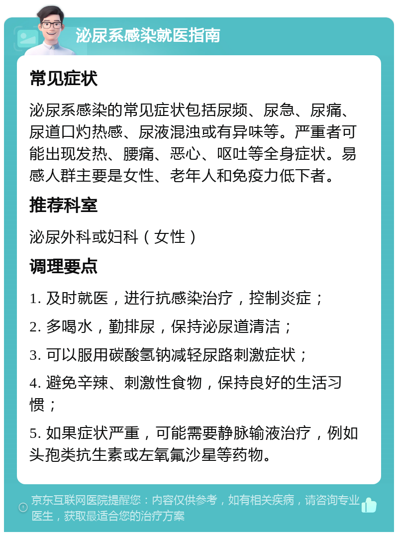 泌尿系感染就医指南 常见症状 泌尿系感染的常见症状包括尿频、尿急、尿痛、尿道口灼热感、尿液混浊或有异味等。严重者可能出现发热、腰痛、恶心、呕吐等全身症状。易感人群主要是女性、老年人和免疫力低下者。 推荐科室 泌尿外科或妇科（女性） 调理要点 1. 及时就医，进行抗感染治疗，控制炎症； 2. 多喝水，勤排尿，保持泌尿道清洁； 3. 可以服用碳酸氢钠减轻尿路刺激症状； 4. 避免辛辣、刺激性食物，保持良好的生活习惯； 5. 如果症状严重，可能需要静脉输液治疗，例如头孢类抗生素或左氧氟沙星等药物。