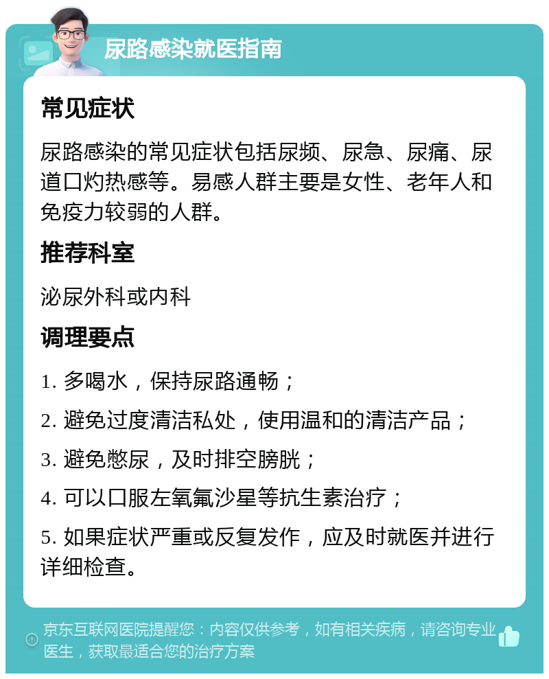 尿路感染就医指南 常见症状 尿路感染的常见症状包括尿频、尿急、尿痛、尿道口灼热感等。易感人群主要是女性、老年人和免疫力较弱的人群。 推荐科室 泌尿外科或内科 调理要点 1. 多喝水，保持尿路通畅； 2. 避免过度清洁私处，使用温和的清洁产品； 3. 避免憋尿，及时排空膀胱； 4. 可以口服左氧氟沙星等抗生素治疗； 5. 如果症状严重或反复发作，应及时就医并进行详细检查。