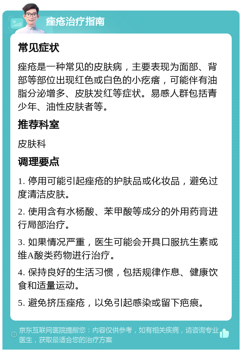 痤疮治疗指南 常见症状 痤疮是一种常见的皮肤病，主要表现为面部、背部等部位出现红色或白色的小疙瘩，可能伴有油脂分泌增多、皮肤发红等症状。易感人群包括青少年、油性皮肤者等。 推荐科室 皮肤科 调理要点 1. 停用可能引起痤疮的护肤品或化妆品，避免过度清洁皮肤。 2. 使用含有水杨酸、苯甲酸等成分的外用药膏进行局部治疗。 3. 如果情况严重，医生可能会开具口服抗生素或维A酸类药物进行治疗。 4. 保持良好的生活习惯，包括规律作息、健康饮食和适量运动。 5. 避免挤压痤疮，以免引起感染或留下疤痕。