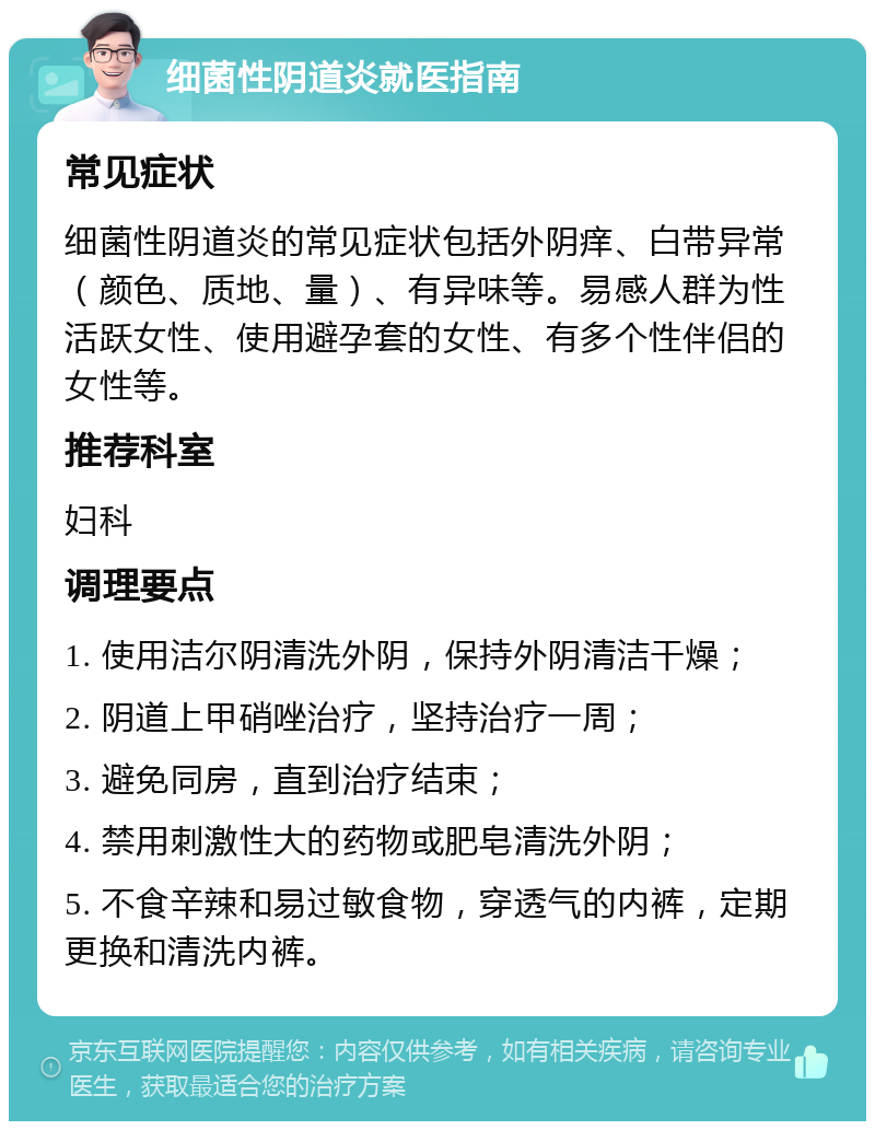 细菌性阴道炎就医指南 常见症状 细菌性阴道炎的常见症状包括外阴痒、白带异常（颜色、质地、量）、有异味等。易感人群为性活跃女性、使用避孕套的女性、有多个性伴侣的女性等。 推荐科室 妇科 调理要点 1. 使用洁尔阴清洗外阴，保持外阴清洁干燥； 2. 阴道上甲硝唑治疗，坚持治疗一周； 3. 避免同房，直到治疗结束； 4. 禁用刺激性大的药物或肥皂清洗外阴； 5. 不食辛辣和易过敏食物，穿透气的内裤，定期更换和清洗内裤。